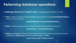 Performing database operations
2. Updating a Record in a “student” table- Changing name of rollno 1 to ‘abc’
► Step-1 : Obtain a reference to SQLiteDatabase class object by invoking getWritableDatabase( )
method of Context class as-
SQLiteDatabase db = this.getWritableDatabase( );
► Step-2 : Create an object of ContentValues class by invoking a default constructor.
ContentValues c = new ContentValues( );
► Step-3 : Invoke put( ) method of ContentValues class which accepts two parameters, the first
parameter is a column name and the second parameter is a value.
c.put(“column_name”,”column_value”);
 