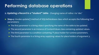 Performing database operations
2. Updating a Record in a “student” table- Changing name of rollno 1 to ‘abc’
► Step-4 : Invoke update() method of SQLiteDatabase class which accepts the following four
parameters:
► The first parameter is a String object specifying the name of the table to be updated.
► The second parameter is an instance of ContentValues class containing updated values.
► The third parameter is a condition containing ‘?‘ place holder for runtime parameters.
► The fourth parameter is a String array supplying values for place holders of argument 3.
 