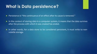 What is Data persistence?
► Persistence is “the continuance of an effect after its cause is removed.”
► In the context of storing data in a computer system, it means that the data survives
after the process with which it was created has ended.
► In other words, for a data store to be considered persistent, it must write to non-
volatile storage.
 