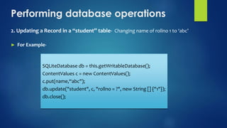 Performing database operations
2. Updating a Record in a “student” table- Changing name of rollno 1 to ‘abc’
► For Example-
SQLiteDatabase db = this.getWritableDatabase();
ContentValues c = new ContentValues();
c.put(name,“abc");
db.update("student", c, "rollno = ?", new String [] {"1"});
db.close();
 