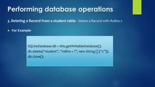 Performing database operations
3. Deleting a Record from a student table- Delete a Record with Rollno 2
► For Example-
SQLiteDatabase db = this.getWritableDatabase();
db.delete(“student”, “rollno = ?”, new String [] {“2”});
db.close();
 