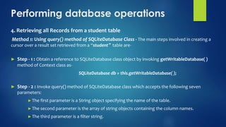 Performing database operations
4. Retrieving all Records from a student table
Method 1: Using query() method of SQLiteDatabase Class - The main steps involved in creating a
cursor over a result set retrieved from a “student‟ table are-
► Step - 1 : Obtain a reference to SQLiteDatabase class object by invoking getWritableDatabase( )
method of Context class as-
SQLiteDatabase db = this.getWritableDatabase( );
► Step - 2 : Invoke query() method of SQLiteDatabase class which accepts the following seven
parameters:
►The first parameter is a String object specifying the name of the table.
►The second parameter is the array of string objects containing the column names.
►The third parameter is a filter string.
 
