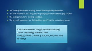 ► The fourth parameter is a String array containing filter parameters.
► The fifth parameter is a String object specifying the name of GroupBy column.
► The sixth parameter is ‘Having’ condition
► The seventh parameter is a String object specifying the sort column name.
SQLiteDatabase db = this.getWritableDatabase();
Cusor c = db.query(“student”, new
String[] {“rollno”, “name”}, null, null, null, null, null);
db.close();
 