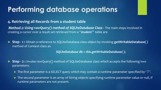 Performing database operations
4. Retrieving all Records from a student table
Method 2: Using rawQuery() method of SQLiteDatabase Class - The main steps involved in
creating a cursor over a result set retrieved from a “student‟ table are-
► Step - 1 : Obtain a reference to SQLiteDatabase class object by invoking getWritableDatabase( )
method of Context class as-
SQLiteDatabase db = this.getWritableDatabase( );
► Step - 2 : Invoke rawQuery() method of SQLiteDatabase class which accepts the following two
parameters:
► The first parameter is a SELECT query which may contain a runtime parameter specified by ‘ ? ’.
► The second parameter is an array of String objects specifying runtime parameter value or null, if
runtime parameters are not present.
 