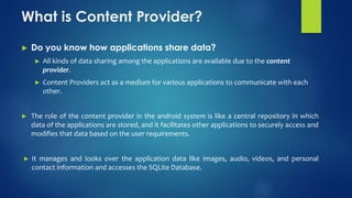 What is Content Provider?
► Do you know how applications share data?
► All kinds of data sharing among the applications are available due to the content
provider.
► Content Providers act as a medium for various applications to communicate with each
other.
► The role of the content provider in the android system is like a central repository in which
data of the applications are stored, and it facilitates other applications to securely access and
modifies that data based on the user requirements.
► It manages and looks over the application data like images, audio, videos, and personal
contact information and accesses the SQLite Database.
 