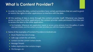 What is Content Provider?
► In order to share the data, content providers have certain permissions that are used to grant
or restrict the rights to other applications to interfere with the data.
► All the seeking of data is done through the content provider itself. Whenever you require
access to data from other applications, the content provider seeks permission from the user
to access the data to the other application.
► For Example, Whenever any application needs to access some pictures from the gallery, it seeks
your permission, and the content provider provides you with the required content.
► Some of the examples of Content Providers in Android are-
► Music Playlist has a list of songs.
► Calls Logs contain the call details.
► Contact List that contain Contact details.
► Message Threads
► Gallery Application that contains images
► File Manager, etc
 