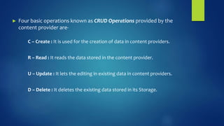 ► Four basic operations known as CRUD Operations provided by the
content provider are-
C – Create : It is used for the creation of data in content providers.
R – Read : It reads the data stored in the content provider.
U – Update : It lets the editing in existing data in content providers.
D – Delete : It deletes the existing data stored in its Storage.
 