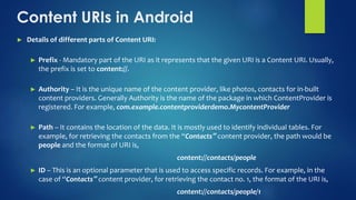 Content URIs in Android
► Details of different parts of Content URI:
► Prefix - Mandatory part of the URI as it represents that the given URI is a Content URI. Usually,
the prefix is set to content://.
► Authority – It is the unique name of the content provider, like photos, contacts for in-built
content providers. Generally Authority is the name of the package in which ContentProvider is
registered. For example, com.example.contentproviderdemo.MycontentProvider
► Path – It contains the location of the data. It is mostly used to identify individual tables. For
example, for retrieving the contacts from the “Contacts‟ content provider, the path would be
people and the format of URI is,
content://contacts/people
► ID – This is an optional parameter that is used to access specific records. For example, in the
case of “Contacts‟ content provider, for retrieving the contact no. 1, the format of the URI is,
content://contacts/people/1
 