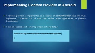 Implementing Content Provider in Android
► A content provider is implemented as a subclass of ContentProvider class and must
implement a standard set of APIs that enable other applications to perform
transactions.
► A typical declaration of content provider is shown below:
public class MyContentProvider extends ContentProvider {
}
 