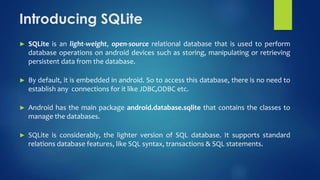 Introducing SQLite
► SQLite is an light-weight, open-source relational database that is used to perform
database operations on android devices such as storing, manipulating or retrieving
persistent data from the database.
► By default, it is embedded in android. So to access this database, there is no need to
establish any connections for it like JDBC,ODBC etc.
► Android has the main package android.database.sqlite that contains the classes to
manage the databases.
► SQLite is considerably, the lighter version of SQL database. It supports standard
relations database features, like SQL syntax, transactions & SQL statements.
 