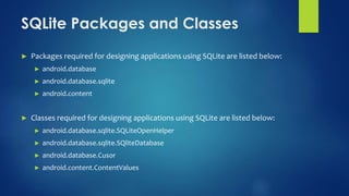 SQLite Packages and Classes
► Packages required for designing applications using SQLite are listed below:
► android.database
► android.database.sqlite
► android.content
► Classes required for designing applications using SQLite are listed below:
► android.database.sqlite.SQLiteOpenHelper
► android.database.sqlite.SQliteDatabase
► android.database.Cusor
► android.content.ContentValues
 