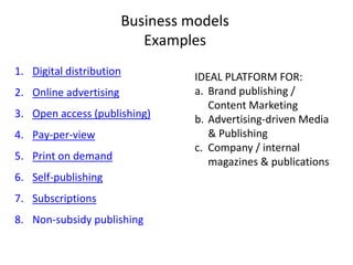 Business models
Examples
1. Digital distribution
2. Online advertising
3. Open access (publishing)
4. Pay-per-view
5. Print on demand
6. Self-publishing
7. Subscriptions
8. Non-subsidy publishing
IDEAL PLATFORM FOR:
a. Brand publishing /
Content Marketing
b. Advertising-driven Media
& Publishing
c. Company / internal
magazines & publications
 