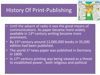 History Of Print-Publishing
• Until the advent of radio it was the great means of
communications. As paper became more widely
available in 13th century writing became more
prominent.
• By 15th century around 12,000,000 books in 35,000
edition had been published.
• The world 1st news paper was published in Germany
in 1609.
• In 17th century printing was being viewed as a threat
to established power , both religious and political
 