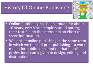 History Of Online-Publishing
• Online-Publishing has been around for about
10 years, ever since people started putting
their text file on the internet in an effort to
share information.
• We look at online publishing in the same term
in which we think of print publishing – a work
meant for public consumption that entails
professional cares given to design, editing and
distribution.
 