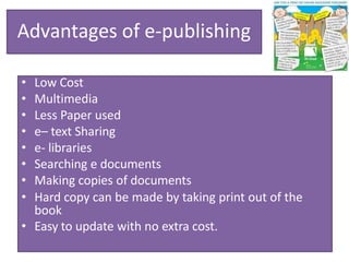 Advantages of e-publishing
• Low Cost
• Multimedia
• Less Paper used
• e– text Sharing
• e- libraries
• Searching e documents
• Making copies of documents
• Hard copy can be made by taking print out of the
book
• Easy to update with no extra cost.
 