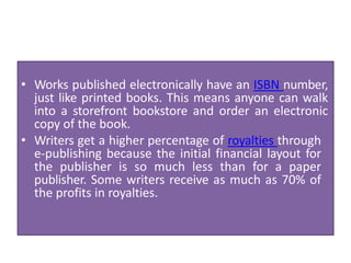 • Works published electronically have an ISBN number,
just like printed books. This means anyone can walk
into a storefront bookstore and order an electronic
copy of the book.
• Writers get a higher percentage of royalties through
e-publishing because the initial financial layout for
the publisher is so much less than for a paper
publisher. Some writers receive as much as 70% of
the profits in royalties.
 