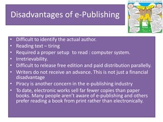 Disadvantages of e-Publishing
• Difficult to identify the actual author.
• Reading text – tiring
• Required a proper setup to read : computer system.
• Irretrievability.
• Difficult to release free edition and paid distribution parallelly.
• Writers do not receive an advance. This is not just a financial
disadvantage
• Piracy is another concern in the e-publishing industry
• To date, electronic works sell far fewer copies than paper
books. Many people aren’t aware of e-publishing and others
prefer reading a book from print rather than electronically.
 
