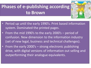 Phases of e-publishing according
to Brown
• Period up until the early 1990’s. Print based information
system. Dominated the printed pages.
• From the mid 1990’s to the early 2000’s – period of
confusion. New dimension to the information industry
(set of new legal, business and technical challenges).
• From the early 2000’s – strong electronic publishing
drive, with digital versions of information out selling and
outperforming their analogue equivalents.
 