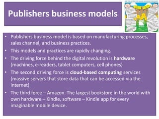 Publishers business models
• Publishers business model is based on manufacturing processes,
sales channel, and business practices.
• This models and practices are rapidly changing.
• The driving force behind the digital revolution is hardware
(machines, e-readers, tablet computers, cell phones)
• The second driving force is cloud-based computing services
(massive servers that store data that can be accessed via the
internet)
• The third force – Amazon. The largest bookstore in the world with
own hardware – Kindle, software – Kindle app for every
imaginable mobile device.
 