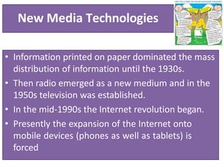 New Media Technologies
• Information printed on paper dominated the mass
distribution of information until the 1930s.
• Then radio emerged as a new medium and in the
1950s television was established.
• In the mid-1990s the Internet revolution began.
• Presently the expansion of the Internet onto
mobile devices (phones as well as tablets) is
forced
 