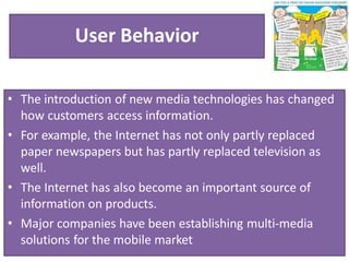 User Behavior
• The introduction of new media technologies has changed
how customers access information.
• For example, the Internet has not only partly replaced
paper newspapers but has partly replaced television as
well.
• The Internet has also become an important source of
information on products.
• Major companies have been establishing multi-media
solutions for the mobile market
 
