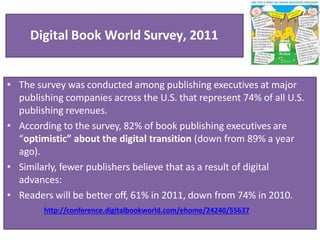 Digital Book World Survey, 2011
• The survey was conducted among publishing executives at major
publishing companies across the U.S. that represent 74% of all U.S.
publishing revenues.
• According to the survey, 82% of book publishing executives are
“optimistic” about the digital transition (down from 89% a year
ago).
• Similarly, fewer publishers believe that as a result of digital
advances:
• Readers will be better off, 61% in 2011, down from 74% in 2010.
http://conference.digitalbookworld.com/ehome/24240/55637
 