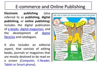 Electronic publishing (also
referred to as publishing, digital
publishing, or online publishing)
includes the digital publication
of e-books, digital magazines, and
the development of digital
libraries and catalogues.
It also includes an editorial
aspect, that consists of editing
books, journals or magazines that
are mostly destined to be read on
a screen (Computer, E-Reader,
Tablet or Smart phone).
E-commerce and Online Publishing
 