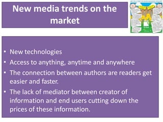 New media trends on the
market
• New technologies
• Access to anything, anytime and anywhere
• The connection between authors are readers get
easier and faster.
• The lack of mediator between creator of
information and end users cutting down the
prices of these information.
 