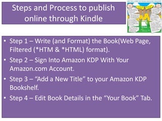 Steps and Process to publish
online through Kindle
• Step 1 – Write (and Format) the Book(Web Page,
Filtered (*HTM & *HTML) format).
• Step 2 – Sign Into Amazon KDP With Your
Amazon.com Account.
• Step 3 – “Add a New Title” to your Amazon KDP
Bookshelf.
• Step 4 – Edit Book Details in the “Your Book” Tab.
 