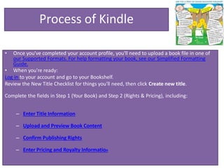 Process of Kindle
• Once you've completed your account profile, you'll need to upload a book file in one of
our Supported Formats. For help formatting your book, see our Simplified Formatting
Guide.
• When you're ready:
Log in to your account and go to your Bookshelf.
Review the New Title Checklist for things you'll need, then click Create new title.
Complete the fields in Step 1 (Your Book) and Step 2 (Rights & Pricing), including:
– Enter Title Information
– Upload and Preview Book Content
– Confirm Publishing Rights
– Enter Pricing and Royalty Information
 
