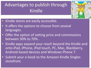 Advantages to publish through
Kindle
• Kindle stores are easily accessible.
• It offers the options to choose from several
languages.
• Offer the option of setting price and commissions
between 30% to 70% .
• Kindle apps expand your reach beyond the Kindle and
onto iPad, iPhone, iPod touch, PC, Mac, Blackberry,
Android-based devices and Windows Phone 7.
• Submit your e-book to the Amazon Kindle Singles
storefront.
 