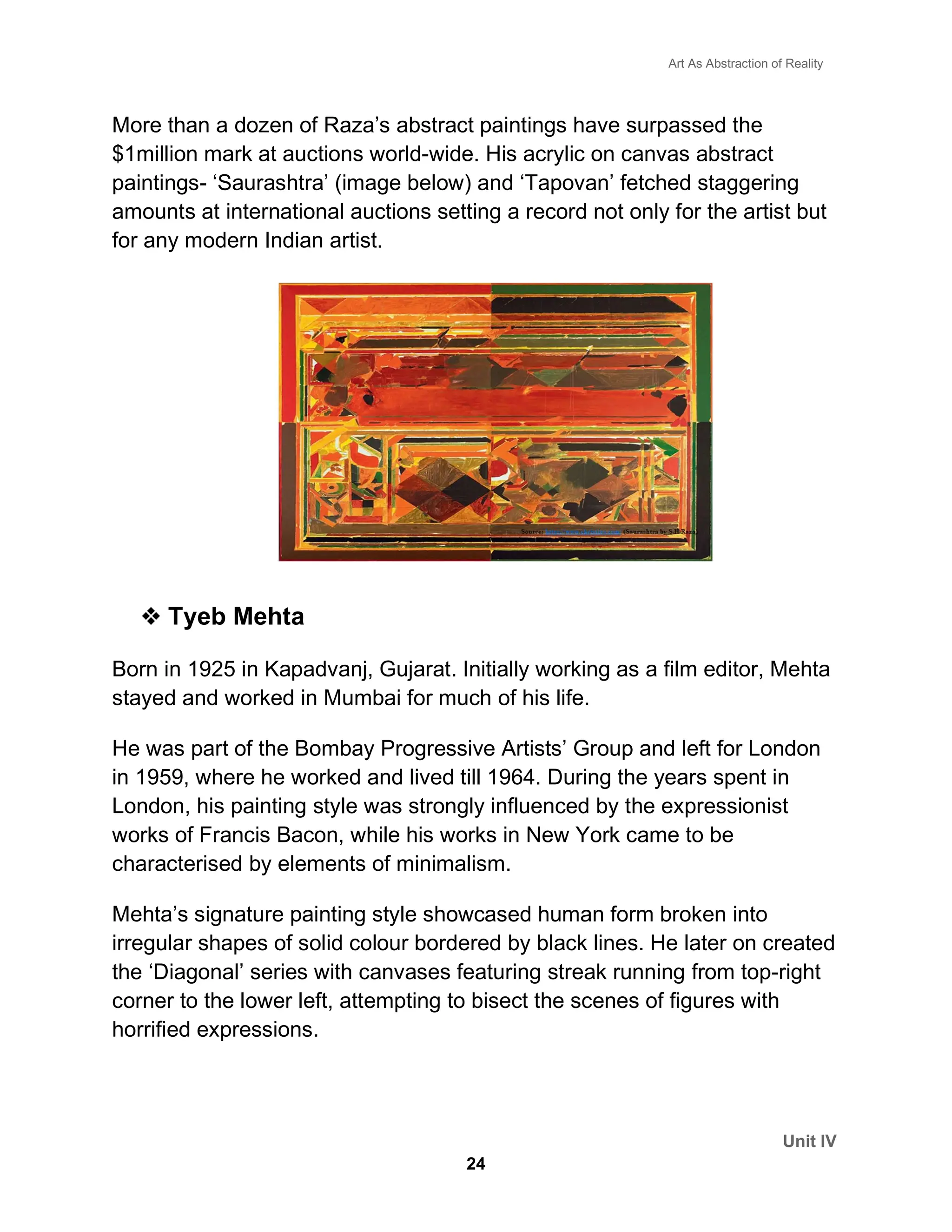 Art As Abstraction of Reality
Unit IV
24
More than a dozen of Raza’s abstract paintings have surpassed the
$1million mark at auctions world-wide. His acrylic on canvas abstract
paintings- ‘Saurashtra’ (image below) and ‘Tapovan’ fetched staggering
amounts at international auctions setting a record not only for the artist but
for any modern Indian artist.
❖ Tyeb Mehta
Born in 1925 in Kapadvanj, Gujarat. Initially working as a film editor, Mehta
stayed and worked in Mumbai for much of his life.
He was part of the Bombay Progressive Artists’ Group and left for London
in 1959, where he worked and lived till 1964. During the years spent in
London, his painting style was strongly influenced by the expressionist
works of Francis Bacon, while his works in New York came to be
characterised by elements of minimalism.
Mehta’s signature painting style showcased human form broken into
irregular shapes of solid colour bordered by black lines. He later on created
the ‘Diagonal’ series with canvases featuring streak running from top-right
corner to the lower left, attempting to bisect the scenes of figures with
horrified expressions.
 