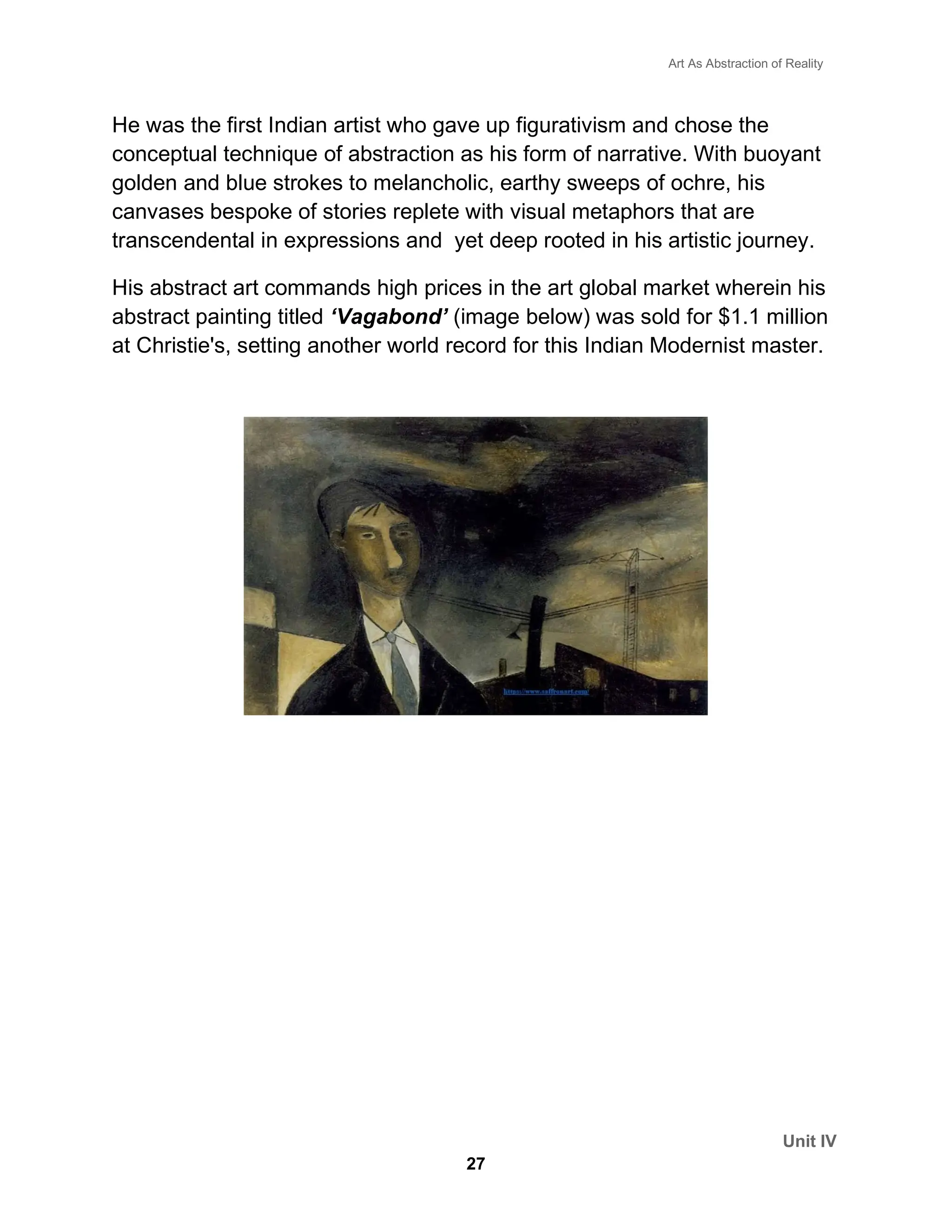 Art As Abstraction of Reality
Unit IV
27
He was the first Indian artist who gave up figurativism and chose the
conceptual technique of abstraction as his form of narrative. With buoyant
golden and blue strokes to melancholic, earthy sweeps of ochre, his
canvases bespoke of stories replete with visual metaphors that are
transcendental in expressions and yet deep rooted in his artistic journey.
His abstract art commands high prices in the art global market wherein his
abstract painting titled ‘Vagabond’ (image below) was sold for $1.1 million
at Christie's, setting another world record for this Indian Modernist master.
 