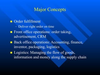 Major Concepts
 Order fulfillment
– Deliver right order on time
 Front office operations: order taking,
advertisement, CRM
 Back office operations: Accounting, finance,
inventor, packaging, logistics
 Logistics: Managing the flow of goods,
information and money along the supply chain
 