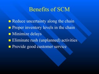 Benefits of SCM
 Reduce uncertainty along the chain
 Proper inventory levels in the chain
 Minimize delays
 Eliminate rush (unplanned) activities
 Provide good customer service
 