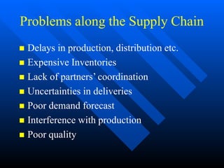 Problems along the Supply Chain
 Delays in production, distribution etc.
 Expensive Inventories
 Lack of partners’ coordination
 Uncertainties in deliveries
 Poor demand forecast
 Interference with production
 Poor quality
 