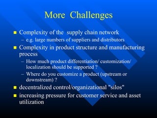 More Challenges
 Complexity of the supply chain network
– e.g. large numbers of suppliers and distributors
 Complexity in product structure and manufacturing
process
– How much product differentiation/ customization/
localization should be supported ?
– Where do you customize a product (upstream or
downstream) ?
 decentralized control/organizational "silos"
 increasing pressure for customer service and asset
utilization
 