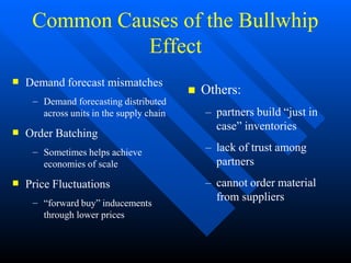 Common Causes of the Bullwhip
Effect
 Demand forecast mismatches
– Demand forecasting distributed
across units in the supply chain
 Order Batching
– Sometimes helps achieve
economies of scale
 Price Fluctuations
– “forward buy” inducements
through lower prices
 Others:
– partners build “just in
case” inventories
– lack of trust among
partners
– cannot order material
from suppliers
 