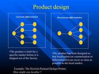 Product design
•The product has been designed so
that localization (or customization or
differentiation) can occur as close as
possible to the local market.
•The product is built for a
specific market before it is
shipped out of the factory
Upstream differentiation Downstream differentiation
Example: The Hewlett-Packard Deskjet Printer.
How might you localize ?
 