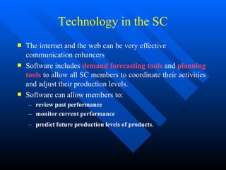 Technology in the SC



The internet and the web can be very effective
communication enhancers
Software includes demand forecasting tools and planning
tools to allow all SC members to coordinate their activities
and adjust their production levels.
Software can allow members to:
– review past performance
– monitor current performance
– predict future production levels of products.
 