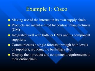 Example 1: Cisco
 Making use of the internet in its own supply chain.
 Products are manufactured by contract manufacturers
(CM)
 Integrated well with both its CM’s and its component
suppliers.
 Communicates a single forecast through both levels
of suppliers, reducing the bullwhip effect.
 Display their product and component requirements to
their entire chain.
 