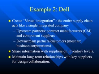 Example 2: Dell
 Create “Virtual integration” : the entire supply chain
acts like a single integrated company.
– Upstream partners: contract manufacturers (CM)
and component suppliers
– Downstream partners/customers (most are
business corporations)
 Share information with suppliers on inventory levels.
 Maintain long-term relationships with key suppliers
for design collaboration.
 