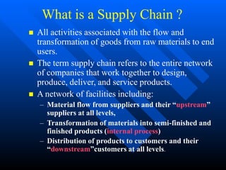 What is a Supply Chain ?
 All activities associated with the flow and
transformation of goods from raw materials to end
users.
 The term supply chain refers to the entire network
of companies that work together to design,
produce, deliver, and service products.
 A network of facilities including:
– Material flow from suppliers and their “upstream”
suppliers at all levels,
– Transformation of materials into semi-finished and
finished products (internal process)
– Distribution of products to customers and their
“downstream”customers at all levels.
 