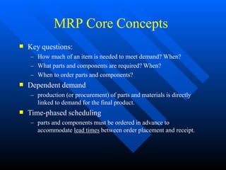 MRP Core Concepts



Key questions:
– How much of an item is needed to meet demand? When?
– What parts and components are required? When?
– When to order parts and components?
Dependent demand
– production (or procurement) of parts and materials is directly
linked to demand for the final product.
Time-phased scheduling
– parts and components must be ordered in advance to
accommodate lead times between order placement and receipt.
 