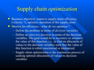 Supply chain optimization


Business objective: improve supply chain efficiency
(velocity ?), optimize operation of the supply chain
Metrics for efficiency - what do we optimize ?
– Define the problem in terms of decision variables
– Define an objective function in terms of the decision
variables. The goal would be to maximize or minimize
the value of this function, i.e., to find an allocation of
values to the decision variables such that the value of
this function is either maximized or minimized.
– Supply chain optimization is the continuous process of
seeking optimal allocations of values to decision
variables
 