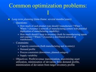 Common optimization problems:
I
 Long-term planning (time-frame: several months/years):
– Questions:
» How much of each product type should I manufacture ? When ?
Where ? (Assumes a network of manufacturing centers with potential
duplication of manufacturing capability)
» How much should I keep in inventory (both for manufacturing inputs
and outputs) ? Where ? (Assumes a distributed network of
warehouses)
– Constraints:
» Capacity constraints (both manufacturing and inventory)
» Demand profile
» Process constraints (downtimes, planned outages)
» Supply variability
– Objectives: Profit/revenue maximization, maximizing asset
utilization, minimization of deviation from demand profile,
minimization of deviation from target inventory profile
 