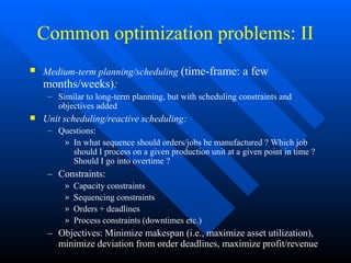 Common optimization problems: II
 Medium-term planning/scheduling (time-frame: a few
months/weeks):
– Similar to long-term planning, but with scheduling constraints and
objectives added
 Unit scheduling/reactive scheduling:
– Questions:
» In what sequence should orders/jobs be manufactured ? Which job
should I process on a given production unit at a given point in time ?
Should I go into overtime ?
– Constraints:
» Capacity constraints
» Sequencing constraints
» Orders + deadlines
» Process constraints (downtimes etc.)
– Objectives: Minimize makespan (i.e., maximize asset utilization),
minimize deviation from order deadlines, maximize profit/revenue
 