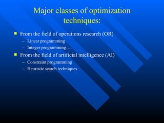 Major classes of optimization
techniques:


From the field of operations research (OR)
– Linear programming
– Integer programming….
From the field of artificial intelligence (AI)
– Constraint programming
– Heuristic search techniques
 