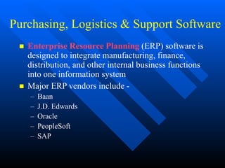 Purchasing, Logistics & Support Software
 Enterprise Resource Planning (ERP) software is
designed to integrate manufacturing, finance,
distribution, and other internal business functions
into one information system
 Major ERP vendors include -
– Baan
– J.D. Edwards
– Oracle
– PeopleSoft
– SAP
 