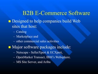 B2B E-Commerce Software
 Designed to help companies build Web
sites that host:
– Catalog
– Marketplace and
– other commercial sales activities
 Major software packages include:
– Netscape - SellerXpert & ECXpert,
– OpenMarket Transact, IBM’s Websphere.
– MS Site Server, and Ariba
 